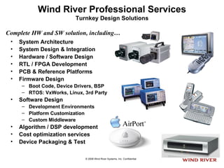 Wind River Professional Services Turnkey Design Solutions System Architecture System Design & Integration  Hardware / Software Design RTL / FPGA Development PCB & Reference Platforms Firmware Design Boot Code, Device Drivers, BSP RTOS: VxWorks, Linux, 3rd Party Software Design Development Environments Platform Customization Custom Middleware Algorithm / DSP development Cost optimization services  Device Packaging & Test Complete HW and SW solution, including… 