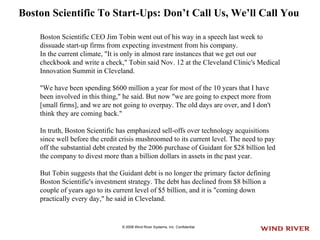 Boston Scientific To Start-Ups: Don’t Call Us, We’ll Call You   Boston Scientific CEO Jim Tobin went out of his way in a speech last week to dissuade start-up firms from expecting investment from his company.  In the current climate, "It is only in almost rare instances that we get out our checkbook and write a check," Tobin said Nov. 12 at the Cleveland Clinic's Medical Innovation Summit in Cleveland.  "We have been spending $600 million a year for most of the 10 years that I have been involved in this thing," he said. But now "we are going to expect more from [small firms], and we are not going to overpay. The old days are over, and I don't think they are coming back."  In truth, Boston Scientific has emphasized sell-offs over technology acquisitions since well before the credit crisis mushroomed to its current level. The need to pay off the substantial debt created by the 2006 purchase of Guidant for $28 billion led the company to divest more than a billion dollars in assets in the past year. But Tobin suggests that the Guidant debt is no longer the primary factor defining Boston Scientific's investment strategy. The debt has declined from $8 billion a couple of years ago to its current level of $5 billion, and it is "coming down practically every day," he said in Cleveland.  