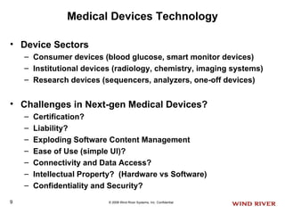 Medical Devices Technology Device Sectors Consumer devices (blood glucose, smart monitor devices) Institutional devices (radiology, chemistry, imaging systems) Research devices (sequencers, analyzers, one-off devices) Challenges in Next-gen Medical Devices? Certification? Liability? Exploding Software Content Management Ease of Use (simple UI)? Connectivity and Data Access? Intellectual Property?  (Hardware vs Software) Confidentiality and Security? 