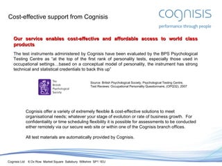 Cost-effective support from Cognisis Our service enables cost-effective and affordable access to world class products The test instruments administered by Cognisis have been evaluated by the BPS Psychological Testing Centre as “at the top of the first rank of personality tests, especially those used in occupational settings…based on a conceptual model of personality, the instrument has strong technical and statistical credentials to back this up” Cognisis offer a variety of extremely flexible & cost-effective solutions to meet organisational needs; whatever your stage of evolution or rate of business growth.  For confidentiality or time scheduling flexibility it is possible for assessments to be conducted either remotely via our secure web site or within one of the Cognisis branch offices. All test materials are automatically provided by Cognisis. Source: British Psychological Society, Psychological Testing Centre, Test Reviews: Occupational Personality Questionnaire, (OPQ32), 2007 