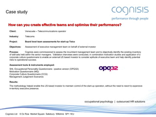 Case study occupational psychology  |  outsourced HR solutions How can you create effective teams and optimise their performance? Client: Venezuela – Telecommunications operator Industry: Telecoms Project:  Board level team assessments for start-up Telco Objectives: Assessment of executive management team on behalf of external investor Process: Cognisis were commissioned to assess the incumbent management team and to objectively identify the existing inventory of skill sets held within the senior managers.  Validation interviews were conducted, in combination motivation studies and application of a corporate culture questionnaire to enable an external US based investor to consider aptitude of executive team and help identify potential risks to operational success. Assessment tools & instruments employed: SHL Occupational Personality Questionnaire - ipsative version (OPQ32i) Motivation Questionnaire (MQ) Corporate Culture Questionnaire (CCQ) Management Judgement Scenarios Results: The methodology helped enable this US based investor to maintain control of the start-up operation, without the need to resort to expensive in-territory executive presence. 