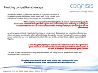 Providing competitive advantage Using tests can lead to substantial gains for an organisation in terms of increased output and efficiency, better quality staff, higher morale, more effective performance, lower training costs and reduced turnover. When properly used, psychometric testing helps to ensure a common language for assessment standards throughout an organisation; consistency when matching people to jobs; successful identification of individual capabilities; and high validity for predicting on-the-job performance. As with any powerful tool, the potential for misuse is ever present.  Bad practice can reduce the effectiveness of test use, cause considerable suffering to individuals, damage the company’s image with employees, trade unions and clients, and even lead to contravention of the law and the costs and bad publicity associated with litigation. A well thought out policy on test use will help to ensure that the organisation gains maximum benefit from test use and that potential misuse is avoided. It will also demonstrate commitment to good practice. The aims of every organisation in using tests are different and policy must be geared to the needs and structures of each organisation. Increased output and efficiency, better quality staff, higher morale, more effective performance, lower training costs and reduced turnover 