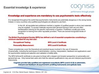 Essential knowledge & experience Knowledge and experience are mandatory to use psychometric tests effectively It is recognised throughout the world that psychometric instruments are potentially dangerous in the wrong hands. Indeed, in many countries only qualified psychologists are allowed to use them. In the UK, all reputable test publishers maintain a register of qualified people to whom test materials may be supplied. To access materials requires both general training in test use and often familiarisation training for the specific instruments in question. Publishers usually give some recognition to training from other reputable providers. There are several recognised levels of training. The British Psychological Society (BPS) has defined a set of essential competencies constituting a minimum standard for any test user: Occupational Testing: BPS Level A Certificate Personality Measurement: BPS Level B Certificate These competencies cover the theoretical and practical issues involved in the use of measures of personality, including the techniques of administration, scoring, interpretation, feedback and applications used for psychometric testing and selection and validation of ability tests.  The BPS full level B certificate is only given to those with a deeper and broader perspective on personality and general test use.  Only trained test users who hold the relevant qualifications may use and interpret psychometric instruments. Cognisis provide fully qualified and registered consultants (BPS Level A & B) to administer, interpret and feedback all psychometric profiling instruments and aptitude  test s 