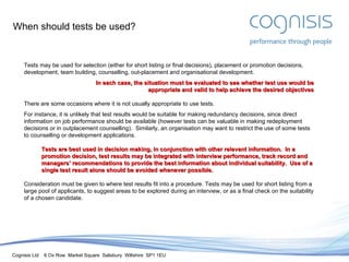 When should tests be used? Tests may be used for selection (either for short listing or final decisions), placement or promotion decisions, development, team building, counselling, out-placement and organisational development. In each case, the situation must be evaluated to see whether test use would be appropriate and valid to help achieve the desired objectives There are some occasions where it is not usually appropriate to use tests. For instance, it is unlikely that test results would be suitable for making redundancy decisions, since direct information on job performance should be available (however tests can be valuable in making redeployment decisions or in outplacement counselling).  Similarly, an organisation may want to restrict the use of some tests to counselling or development applications. Tests are best used in decision making, in conjunction with other relevant information.  In a promotion decision, test results may be integrated with interview performance, track record and managers’ recommendations to provide the best information about individual suitability.  Use of a single test result alone should be avoided whenever possible. Consideration must be given to where test results fit into a procedure. Tests may be used for short listing from a large pool of applicants, to suggest areas to be explored during an interview, or as a final check on the suitability of a chosen candidate. 