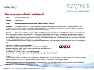 Case study How can you recruit better employees? Client: UK - Local Government Industry: Public sector Project:  Assessment selection centre - Head of Environmental Services Objectives: To identify and acquire the most appropriate talent for a new strategic appointment within a politically sensitive arena.  Emphasis was given to the strategic priorities and tactical objectives of the organisation; particularly innovation & change management, delivery of customer facing services and overall performance improvement. Process: Following an initial Job Analysis and the identification of core competencies essential for success in the role, operationally critical personal characteristics were identified: for example, strong leadership skills to inspire, motivate and persuade others (ensuring successful implementation of new ideas and execution of plans); significant personal ambition (potential for Chief Executive); high levels of personal energy (vigour) & passion (competitive); potentially less conventional and more independent minded than most senior managers working within the Public sector; outspoken where necessary. Cognisis were then commissioned to design and implement an Assessment Selection Centre to objectively identify the best person for this role. Assessment tools & instruments employed: SHL Occupational Personality Questionnaire - ipsative version (OPQ32i) Advanced Managerial Tests: Verbal & Numerical Reasoning (VMG2 & NMG2) Management Judgement Scenarios In-Tray Exercise (Denford Council & Bruger-Kent Finance) Group Exercises (Royal Borough of Thamesbridge & Midhampton District Health Authority) Results: Cognisis helped establish a more accurate and systematic understanding of the specific needs of the role and through competency analysis helped build a profile of what the ’ideal’ candidate would look like and the capabilities that they would require. Outcome:  A new senior executive was identified and successfully hired.  The individual remains in post and has since demonstrated an impressive execution of strategic objectives. 