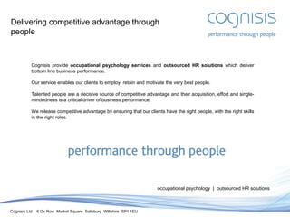 Delivering competitive advantage through people Cognisis provide  occupational psychology services  and  outsourced HR solutions  which deliver bottom line business performance. Our service enables our clients to employ, retain and motivate the very best people. Talented people are a decisive source of competitive advantage and their acquisition, effort and single-mindedness is a critical driver of business performance. We release competitive advantage by ensuring that our clients have the right people, with the right skills in the right roles. occupational psychology  |  outsourced HR solutions 