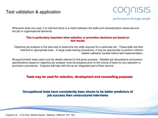 Test validation & application Whenever tests are used, it is vital that there is a match between the skills and characteristics measured and the job or organisational demands. This is particularly important when selection or promotion decisions are based on test results Objective job analysis is the best way to determine the skills required for a particular job.  These skills are then matched to appropriate tests.  In large scale testing procedures, it may be appropriate to perform criterion related validation studies before test implementation. All psychometric tests used must be clearly relevant to the given purpose.  Detailed job descriptions and person specifications based on objective job analysis must be prepared prior to the choice of tests for any selection or promotion procedures.  Cognisis will help with this as an integrated part of their service. Tests may be used for selection, development and counselling purposes Occupational tests have consistently been shown to be better predictors of job success than unstructured interviews 