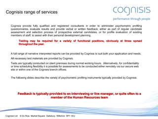 Cognisis range of services Cognisis provide fully qualified and registered consultants in order to administer psychometric profiling  questionnaires , evaluate results  and provide verbal or written feedback; either a s part of regular candidate assessment and selection process of prospective external candidates, or for profile evaluation of existing members of staff, to assist with their personal development planning. Testing may be required for a variety of functional positions, obviously at times spread throughout the year. A full range of narrative interpreted reports can be provided by Cognisis to suit both your application and needs. All necessary test materials are provided by Cognisis. Tests are typically conducted on client premises during normal working hours.  Alternatively, for confidentiality or time scheduling flexibility it is possible for assessments to be conducted either remotely via our secure web site or within one of the Cognisis branch offices. The following slides describe the variety of psychometric profiling instruments typically provided by Cognisis. Feedback is typically provided to an  interviewing or line manager, or quite often to a  member of the Human Resources team 