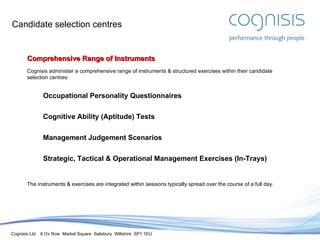 Candidate selection centres Comprehensive Range of Instruments Cognisis administer a comprehensive range of instruments & structured exercises within their candidate selection centres: Occupational Personality Questionnaires Cognitive Ability (Aptitude) Tests Management Judgement Scenarios Strategic, Tactical & Operational Management Exercises (In-Trays) The instruments & exercises are integrated within sessions typically spread over the course of a full day. 