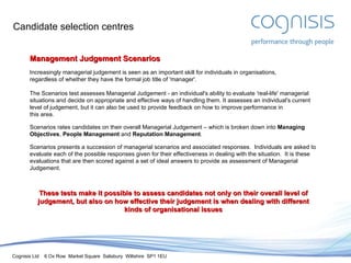 Candidate selection centres Management Judgement Scenarios Increasingly managerial judgement is seen as an important skill for individuals in organisations, regardless of whether they have the formal job title of 'manager'. The Scenarios test assesses Managerial Judgement - an individual's ability to evaluate 'real-life' managerial situations and decide on appropriate and effective ways of handling them. It assesses an individual's current level of judgement, but it can also be used to provide feedback on how to improve performance in this area. Scenarios rates candidates on their overall Managerial Judgement – which is broken down into  Managing Objectives ,  People Management  and  Reputation Management . Scenarios presents a succession of managerial scenarios and associated responses.  Individuals are asked to evaluate each of the possible responses given for their effectiveness in dealing with the situation.  It is these evaluations that are then scored against a set of ideal answers to provide as assessment of Managerial Judgement. These tests make it possible to assess candidates not only on their overall level of judgement, but also on how effective their judgement is when dealing with different kinds of organisational issues 