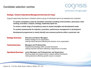 Candidate selection centres Strategic, Tactical & Operational Management Exercises (In-Trays) Cognisis apply these exercises in situations where a group of individuals need to be assessed and compared: To assess competency areas by simulation exercises including communication, persuasion, team working, innovation, analysis, strategy, leadership styles etc. To review a whole range of competency areas to assess strengths and development needs To conduct assessments for selection, promotion, performance management or development Development programmes to clearly identify how someone performs within a particular role Strategic Exercises: Directors and Senior Managers Setting strategy for an organisation; making critical decisions affecting the direction of an organisation Tactical Exercises: Managers and Professionals Implementing strategy within a broad framework; making important decisions affecting a department or function Operational Exercises: Junior Managers and Professionals, and Supervisors Planning tasks and projects within a clearly defined framework;  making decisions affecting specific issues or projects 