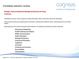 Candidate selection centres Strategic, Tactical & Operational Management Exercises (In-Trays) /continued Candidates are given a file of papers providing information about issues that need to be addressed. Tasks include sorting and organising this information, prioritising the different issues, making decisions and writing reports. Depending upon the precise exercise(s) administered*, the following competencies will be measured: Planning and Organising Problem Solving and Analysis Written Communication Action Orientation Strategic Perspective Commercial Orientation Judgement Innovation Creativity and Innovation Accountability Using Initiative 