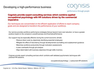 Developing a high-performance business Our service provides workforce performance strategies that go beyond mere cost reduction, to have a greater positive impact on the company’s overall business and financial performance. Our support may be especially effective during the current economic climate: Reduce direct costs by objectively identifying essential employees Mitigate the effect of redundancy through developmental counselling and outplacement guidance Maximise workforce productivity through motivation assessments Lower overheads through job analysis Align latent talent with business objectives through skills inventory Cognisis provide expert consulting services which combine well validated psychometric techniques with practical HR solutions. occupational psychology  |  outsourced HR solutions Cognisis provide expert consulting services which combine applied occupational psychology with HR solutions driven by the commercial imperative Our techniques are concentrated on the efficient application of efforts to reach company goals and are designed to transform the performance of your workforce. 