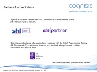 Partners & accreditations occupational psychology  |  outsourced HR solutions Cognisis is Solutions Partner with SHL Limited and a founder member of the SHL Premium Partner network. Cognisis consultants are fully qualified and registered with the British Psychological Society (BPS Levels A & B) to administer, interpret and feedback all psychometric profiling instruments and aptitude tests. 