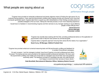 What people are saying about us occupational psychology  |  outsourced HR solutions "Cognisis have provided an extremely professional and keenly objective means of finding the right person for my customer facing positions. I have used the psychometric profiling tools Cognisis provide and received much more than a computer generated report. Cognisis take time to support you with interpretations of their findings providing advice on possible strategies to find out more, making the interview process a much more rewarding experience. I would have no hesitation in recommending Cognisis and their services to any manager wanting to recruit effective people in these difficult times." David O'Connor General Manager Tintometer Limited "Cognisis has recently been working with the Club, providing professional advice on the application of psychometric tools to help the Club achieve its commercial goals. Cognisis takes a pragmatic approach ensuring their advice fits the needs of our organisation." Sarah Curry, HR Manager, Watford Football Club "Cognisis has provided verbal and numerical reasoning tests and full psychometric profiling and feedback for a number of recruitment campaigns. On each occasion, I and the managers involved, have found Cognisis to be both professional and client-focussed. The testing services were provided to the highest possible professional standards. We have used the psychometric profiling most widely and I know that our managers have found their input and guidance extremely useful. The feedback provided for candidates was also very well-received. I am happy to recommend their services to future clients.“ Kate Bromfield, Recruitment & Retention Officer, Salisbury District Council 