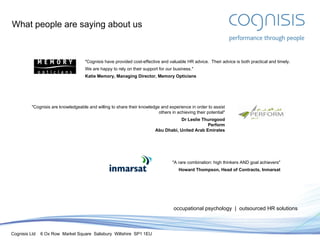 What people are saying about us occupational psychology  |  outsourced HR solutions "Cognisis have provided cost-effective and valuable HR advice.  Their advice is both practical and timely. We are happy to rely on their support for our business." Katie Memory, Managing Director, Memory Opticians "Cognisis are knowledgeable and willing to share their knowledge and experience in order to assist others in achieving their potential" Dr Leslie Thurogood Perform Abu Dhabi, United Arab Emirates "A rare combination: high thinkers AND goal achievers" Howard Thompson, Head of Contracts, Inmarsat 