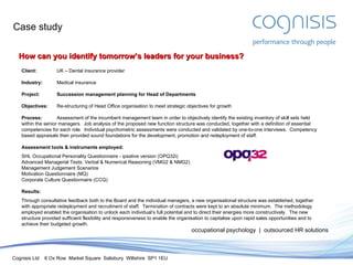 Case study occupational psychology  |  outsourced HR solutions How can you identify tomorrow’s leaders for your business? Client: UK – Dental insurance provider Industry: Medical insurance Project: Succession management planning for Head of Departments Objectives: Re-structuring of Head Office organisation to meet strategic objectives for growth Process: Assessment of the incumbent management team in order to objectively identify the existing inventory of skill sets held within the senior managers.  Job analysis of the proposed new function structure was conducted, together with a definition of essential competencies for each role.  Individual psychometric assessments were conducted and validated by one-to-one interviews.  Competency based appraisals then provided sound foundations for the development, promotion and redeployment of staff. Assessment tools & instruments employed: SHL Occupational Personality Questionnaire - ipsative version (OPQ32i) Advanced Managerial Tests: Verbal & Numerical Reasoning (VMG2 & NMG2) Management Judgement Scenarios Motivation Questionnaire (MQ) Corporate Culture Questionnaire (CCQ) Results: Through consultative feedback both to the Board and the individual managers, a new organisational structure was established, together with appropriate redeployment and recruitment of staff.  Termination of contracts were kept to an absolute minimum.  The methodology employed enabled the organisation to unlock each individual’s full potential and to direct their energies more constructively.  The new structure provided sufficient flexibility and responsiveness to enable the organisation to capitalise upon rapid sales opportunities and to achieve their budgeted growth. 