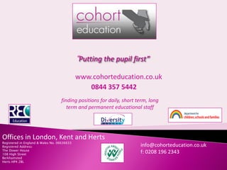 “Putting the pupil first”

                                             www.cohorteducation.co.uk
                                                0844 357 5442
                                   finding positions for daily, short term, long
                                      term and permanent educational staff




Offices in London, Kent and Herts
Registered in England & Wales No. 06636633
                                                                       info@cohorteducation.co.uk
Registered Address:
The Dower House
                                                                       f: 0208 196 2343
108 High Street
Berkhamsted
Herts HP4 2BL
 
