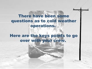 There have been some questions as to cold weather operations.  Here are the keys points to go over with your crew.  