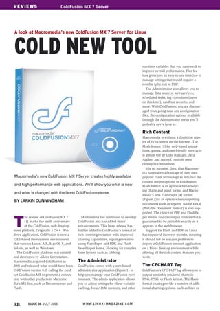 REVIEWS
COVER STORY                     ColdFusion sollte hier stehen
                                Schlagwort MX 7 Server




A look at Macromedia’s new ColdFusion MX 7 Server for Linux


COLD NEW TOOL
                                                                                            run-time variables that you can tweak to
                                                                                            improve overall performance. This fea-
                                                                                            ture gives you an easy-to-use interface to
                                                                                            manage settings that would require a
                                                                                            text file (php.ini) in PHP.
                                                                                               The Administrator also allows you to
                                                                                            manage data sources, web services,
                                                                                            scheduled tasks, tag extensions (more
                                                                                            on this later), sandbox security, and
                                                                                            more. With ColdFusion, you are discour-
                                                                                            aged from going near any configuration
                                                                                            files; the configuration options available
                                                                                            through the Administrator mean you’ll
                                                                                            probably never have to.

                                                                                            Rich Content
                                                                                            Macromedia is without a doubt the mas-
                                                                                            ter of rich content on the Internet. The
                                                                                            Flash format [3] for web-based anima-
                                                                                            tions, games, and user friendly interfaces
                                                                                            is almost the de facto standard. Java
                                                                                            Applets and ActiveX controls seem
                                                                                            clumsy in comparison.
                                                                                               It is no surprise, then, that Macrome-
                                                                                            dia have taken advantage of their own
Macromedia's new ColdFusion MX 7 Server creates highly available                            popular Flash technology to enhance the
                                                                                            content output options in ColdFusion.
and high performance web applications. We'll show you what is new                           Flash format is an option when render-
                                                                                            ing charts and input forms, and Macro-
and what is changed with the latest ColdFusion release.
                                                                                            media’s new FlashPaper [4] format
                                                                                            (Figure 2) is an option when outputting
BY LARKIN CUNNINGHAM
                                                                                            documents such as reports. Adobe’s PDF
                                                                                            (Portable Document Format) is also sup-
                                                                                            ported. The choice of PDF and FlashPa-


T
        he release of ColdFusion MX 7          Macromedia has continued to develop          per means you can output content that is
        [1] marks the tenth anniversary     ColdFusion and has added major                  guaranteed to be printable exactly as it
        of the ColdFusion web develop-      enhancements. This latest release has           appears in the web browser.
ment platform. Originally a C+ Win-
                               +            further added to ColdFusion’s arsenal of           Support for Flash and PDF on Linux
dows application, ColdFusion is now a       rich content generation with improved           has improved in recent months, meaning
J2EE-based development environment          charting capabilities, report generation        it should not be a major problem to
that runs on Linux, AIX, Mac OS X, and      using FlashPaper and PDF, and Flash-            deploy a ColdFusion intranet application
Solaris, as well as Windows.                based input forms, allowing for complex         on a Linux desktop environment while
   The ColdFusion platform was created      form layouts such as tabbing.                   offering all the rich content features you
and developed by Allaire Corporation.                                                       want.
                                            The Administrator
Macromedia acquired ColdFusion in
                                                                                            The CFCHART Tag
2001 and released what would have been      ColdFusion comes with a web-based
ColdFusion version 6.0, calling the prod-   administrator application (Figure 1) to         ColdFusion’s CFCHART tag allows you to
uct ColdFusion MX to promote a connec-      help you manage your ColdFusion envi-           output smoothly rendered charts in
tion with other products in Macrome-        ronment. The admin application allows           PNG, JPEG, or Flash format. The Flash
dia's MX line, such as Dreamweaver and      you to adjust settings for client variable      format charts provide a number of addi-
Flash.                                      caching, Java / JVM memory, and other           tional charting options. such as lines or




38        ISSUE 56 JULY 2005                   W W W. L I N U X - M A G A Z I N E . C O M
 