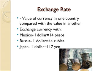 Exchange Rate - Value of currency in one country compared with the value in another Exchange currency with: Mexico- I dollar=14 pesos Russia- 1 dollar=44 rubles Japan- 1 dollar=117 yen 