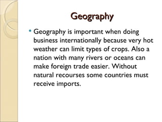 Geography Geography is important when doing business internationally because very hot weather can limit types of crops. Also a nation with many rivers or oceans can make foreign trade easier. Without natural recourses some countries must receive imports. 