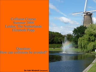Collision Course Summer 2008 Leiden, The Netherlands Elizabeth Popp Question: How can collisions be avoided? De Valk Windmill ( museum ) 
