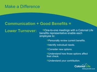 Make a Difference Communication + Good Benefits =  Lower Turnover: One-to-one meetings with a Colonial Life benefits representative enable each employee to: Personally review current benefits. Identify individual needs. Consider new options. Understand how those options affect  their check. Understand your contribution. 