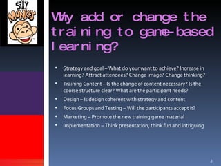 Why add or change the training to game-based learning? Strategy and goal – What do your want to achieve? Increase in learning? Attract attendees? Change image? Change thinking? Training Content – Is the change of content necessary? Is the course structure clear? What are the participant needs? Design – Is design coherent with strategy and content Focus Groups and Testing – Will the participants accept it? Marketing – Promote the new training game material Implementation – Think presentation, think fun and intriguing 