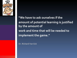 “ We have to ask ourselves if the  amount of potential learning is justified  by the amount of  work and time that will be needed to  implement the game.” Dr. Richard Van Eck We have to ask  ourselves if the  amount of potential  learning  is justified  by the amount of  work and time that  will be needed to  implement the  game 