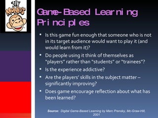 Game-Based Learning Principles Is this game fun enough that someone who is not in its target audience would want to play it (and would learn from it)? Do people using it think of themselves as “players” rather than “students” or “trainees”? Is the experience addictive? Are the players’ skills in the subject matter – significantly improving? Does game encourage reflection about what has been learned? Source:   Digital Game-Based Learning by Marc Prensky, Mc-Graw-Hill, 2001 