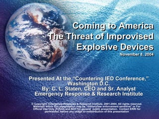 Coming to America
            The Threat of Improvised
                  Explosive Devices
                                                                    November 8, 2004
                                                                    November 8, 2004




Presented At the “Countering IED Conference,”
                Washington D.C.
     By: C. L. Staten, CEO and Sr. Analyst
  Emergency Response & Research Institute
© Copyright, Emergency Response & Research Institute, 2001-2004. All rights reserved.
 Materials within this presentation may be “military/law enforcement sensitive” or For
 Official Use Only (FOUO) and NOT for general public presentation. Contact ERRI for
           permission, before any usage or redistribution of this presentation
 