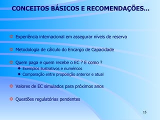 CONCEITOS BÁSICOS E RECOMENDAÇÕES... Experiência internacional em assegurar níveis de reserva Metodologia de cálculo do Encargo de Capacidade Quem paga e quem recebe o EC ? E como ?  Exemplos ilustrativos e numéricos Comparação entre proposição anterior e atual Valores de EC simulados para próximos anos Questões regulatórias pendentes 
