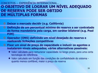 CONCEITOS -- EXPERIÊNCIA INTERNACIONAL ...  O  OBJETIVO  DE LOGRAR UM NÍVEL ADEQUADO DE RESERVA PODE SER OBTIDO  DE  MÚLTIPLAS  FORMAS Deixar o mercado decidir (e.g. Califórnia) Definição de um percentual mínimo de reserva a ser contratado de forma mandatória pela carga, em caráter bilateral (e.g. Pool PJM) Operador (ONS) definindo um nível desejado de reserva e realizando licitações competitivas Fixar um sinal de preço de capacidade e induzir os agentes a instalarem níveis adequados; várias alternativas possíveis: Valor calculado para remunerar capacidade no longo prazo, para uma certa tecnologia de referência Valor calculado em função das condições de confiabilidade do sistema - quanto menos confiável, maior o preço da reserva 
