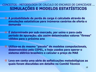 CONCEITOS - METODOLOGIA DE CÁLCULO DO ENCARGO DE CAPACIDADE ...   SIMULAÇÕES  E MODELOS ESTATÍSTICOS A probabilidade de perda de carga é calculada através de simulações estatísticas para inúmeros cenários de oferta e demanda É determinada por sub-mercado, por usina e para cada período de apuração; são assim deteminados valores “firmes” válidos para o próximo ano Utiliza-se do mesmo “pacote” de modelos computacionais, desenvolvidos pelo CEPEL, e hoje usados para operar o sistema elétrico brasileiro e calcular o preço do MAE Leva em conta uma série de sofisticações metodológicas as quais foram discutidas em detalhe no Comitê Técnico 