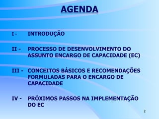 AGENDA I -  INTRODUÇÃO II -  PROCESSO DE DESENVOLVIMENTO DO  ASSUNTO ENCARGO DE CAPACIDADE (EC) III -  CONCEITOS BÁSICOS E RECOMENDAÇÕES  FORMULADAS PARA O ENCARGO DE  CAPACIDADE IV -  PRÓXIMOS PASSOS NA IMPLEMENTAÇÃO  DO EC   