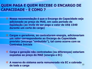 QUEM PAGA E QUEM RECEBE O ENCARGO DE CAPACIDADE - E  COMO  ? Nossa recomendação é que o Encargo de Capacidade seja adicionado ao preço do MAE, em cada período de liqüidação (ao invés de ser pago o valor de US$ 1540 durante um corte de carga) Cargas e geradores, ao contratarem energia, adicionariam um valor correspondente ao Encargo de Capacidade previsto (encargo “embutido”), tal como ocorre com os Contratos Iniciais Carga e geração não contratadas (ou diferenças) estariam expostas ao preço do MAE (energia e EC) A reserva do sistema seria remunerada via EC e cobrada de toda a carga 