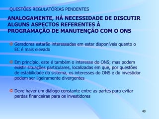   QUESTÕES REGULATÓRIAS PENDENTES ANALOGAMENTE, HÁ NECESSIDADE DE DISCUTIR ALGUNS ASPECTOS REFERENTES À PROGRAMAÇÃO DE MANUTENÇÃO COM O ONS Geradores estarão interessadas em estar disponíveis quanto o EC é mais elevado Em princípio, este é também o interesse do ONS; mas podem existir situações particulares, localizadas em que, por questões de estabilidade do sistema, os interesses do ONS e do investidor podem ser ligeiramente divergentes Deve haver um diálogo constante entre as partes para evitar perdas financeiras para os investidores 