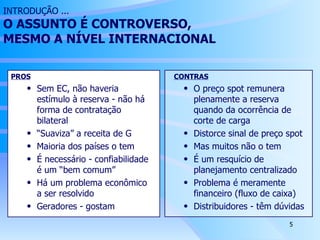 INTRODUÇÃO ... O ASSUNTO É CONTROVERSO,  MESMO A NÍVEL INTERNACIONAL PROS Sem EC, não haveria estímulo à reserva - não há forma de contratação bilateral “ Suaviza” a receita de G Maioria dos países o tem É necessário - confiabilidade é um “bem comum” Há um problema econômico a ser resolvido Geradores - gostam CONTRAS O preço spot remunera plenamente a reserva quando da ocorrência de corte de carga Distorce sinal de preço spot Mas muitos não o tem É um resquício de planejamento centralizado Problema é meramente financeiro (fluxo de caixa) Distribuidores - têm dúvidas 