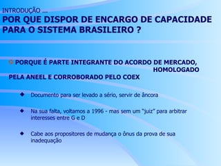 INTRODUÇÃO ... POR QUE DISPOR DE ENCARGO DE CAPACIDADE PARA O SISTEMA BRASILEIRO ? PORQUE É PARTE INTEGRANTE DO ACORDO DE MERCADO,  HOMOLOGADO PELA ANEEL E CORROBORADO PELO COEX Documento para ser levado a sério, servir de âncora Na sua falta, voltamos a 1996 - mas sem um “juiz” para arbitrar  interesses entre G e D Cabe aos propositores de mudança o ônus da prova de sua  inadequação 