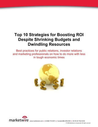 Top 10 Strategies for Boosting ROI
  Despite Shrinking Budgets and
       Dwindling Resources
  Best practices for public relations, investor relations
and marketing professionals on how to do more with less
               in tough economic times




             www.marketwire.com ● US 800-774-9473 ● Canada 888-299-0338 ● UK 44-20-7562-6550
                                                                © 2008 Marketwire, Incorporated. All rights reserved.
 