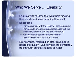Who We Serve … Eligibility Families with children that want help meeting their needs and accomplishing their goals. Exceptions: Families working with the Healthy Families program Families with an open, substantiated case with the Indiana Department of Child Services (DCS) Families without guardianship of children Families that do not want our services No insurance, Medicaid or other coverage is needed to qualify.  Our services are completely free through our state funded contract. 