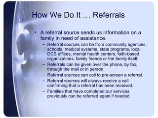 How We Do It … Referrals A referral source sends us information on a family in need of assistance. Referral sources can be from community agencies, schools, medical systems, state programs, local DCS offices, mental health centers, faith-based organizations, family friends or the family itself. Referrals can be given over the phone, by fax, through the mail or in person. Referral sources can call to pre-screen a referral. Referral sources will always receive a call confirming that a referral has been received. Families that have completed our services previously can be referred again if needed. 