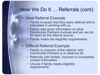 How We Do It … Referrals (cont) Ideal Referral Example Family is aware that they were referred and is interested in working with us. Family was given information on what Community Partners involves and we can do for them by the referral source. Family meets the eligibility requirements. Difficult Referral Example Family is unaware of the referral, who Community Partners is or what we do. Referrals with limited, incorrect or incomplete contact information. Unsure if family meets eligibility requirements. 