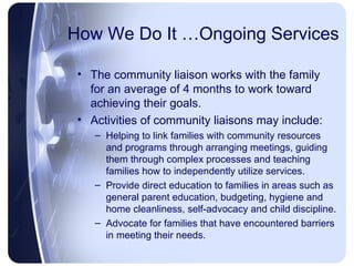 How We Do It …Ongoing Services The community liaison works with the family for an average of 4 months to work toward achieving their goals. Activities of community liaisons may include: Helping to link families with community resources and programs through arranging meetings, guiding them through complex processes and teaching families how to independently utilize services. Provide direct education to families in areas such as general parent education, budgeting, hygiene and home cleanliness, self-advocacy and child discipline. Advocate for families that have encountered barriers in meeting their needs. 