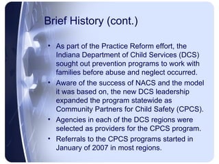 Brief History (cont.) As part of the Practice Reform effort, the Indiana Department of Child Services (DCS) sought out prevention programs to work with families before abuse and neglect occurred. Aware of the success of NACS and the model it was based on, the new DCS leadership expanded the program statewide as Community Partners for Child Safety (CPCS). Agencies in each of the DCS regions were selected as providers for the CPCS program. Referrals to the CPCS programs started in January of 2007 in most regions.  