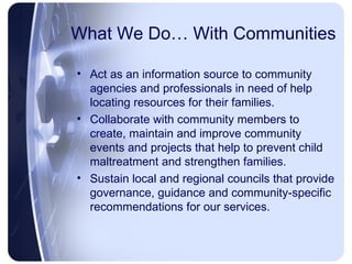 What We Do… With Communities Act as an information source to community agencies and professionals in need of help locating resources for their families. Collaborate with community members to create, maintain and improve community events and projects that help to prevent child maltreatment and strengthen families. Sustain local and regional councils that provide governance, guidance and community-specific recommendations for our services. 