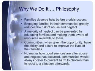 Why We Do It … Philosophy Families deserve help before a crisis occurs. Engaging families in their communities greatly reduces the risk of abuse and neglect. A majority of neglect can be prevented by educating families and making them aware of resources available to them. Communities, when given the opportunity, have the ability and desire to improve the lives of their families. No matter how good services are after abuse and neglect has occurred, communities would always prefer to prevent harm to children than to react to a situation afterwards. 