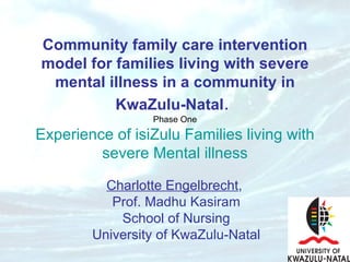 Community family care intervention model for families living with severe mental illness in a community in KwaZulu-Natal .   Phase One Experience of isiZulu Families living with severe Mental illness Charlotte Engelbrecht ,  Prof. Madhu Kasiram School of Nursing University of KwaZulu-Natal 