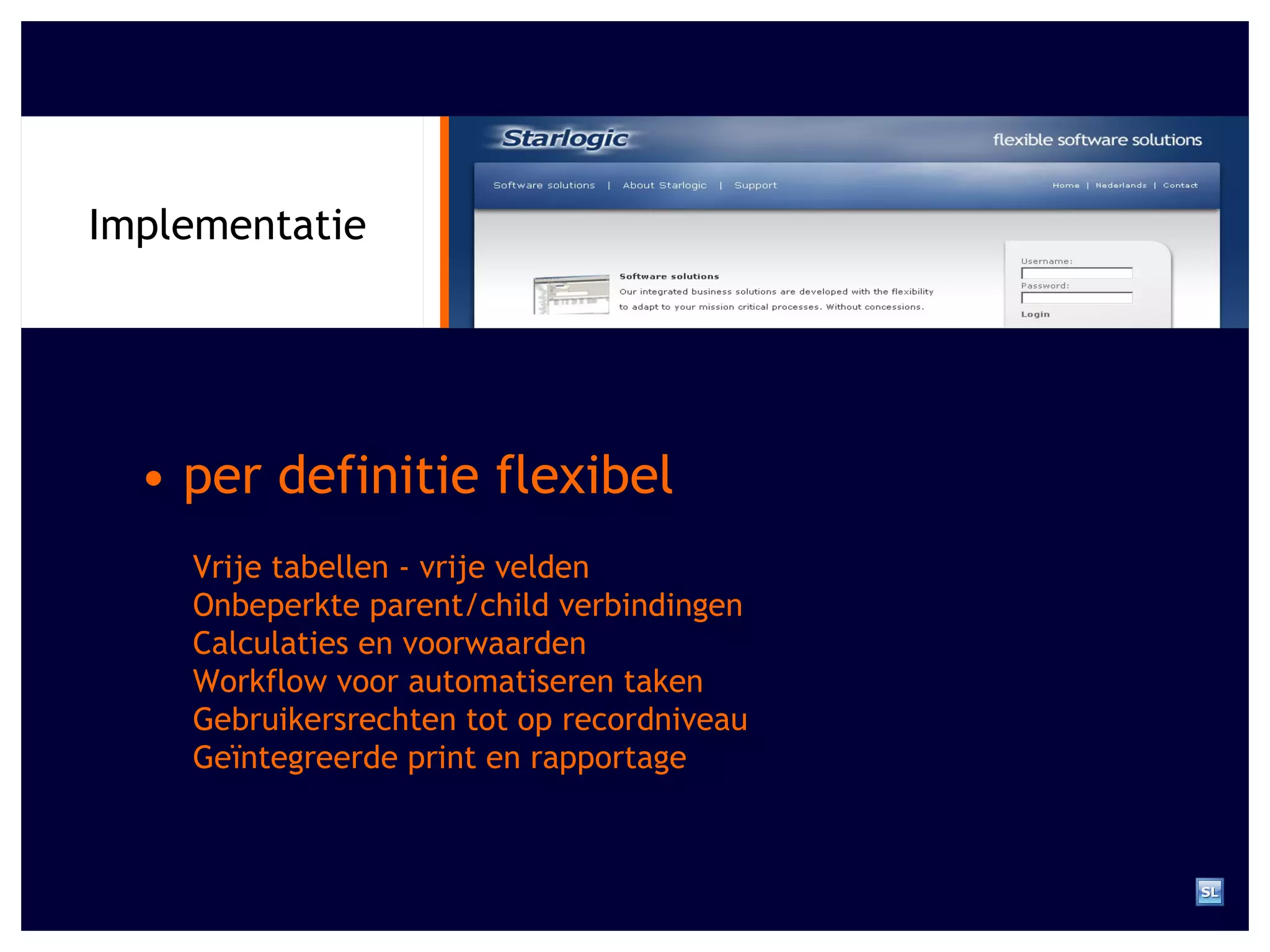 Implementatie •  per definitie flexibel Vrije tabellen - vrije velden Onbeperkte parent/child verbindingen Calculaties en voorwaarden Workflow voor automatiseren taken Gebruikersrechten tot op recordniveau Ge ï ntegreerde print en rapportage 